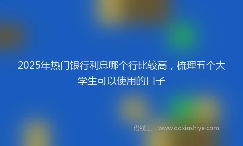 2025年热门银行利息哪个行比较高，梳理五个大学生可以使用的口子