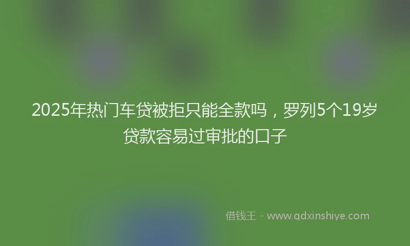 2025年热门车贷被拒只能全款吗，罗列5个19岁贷款容易过审批的口子