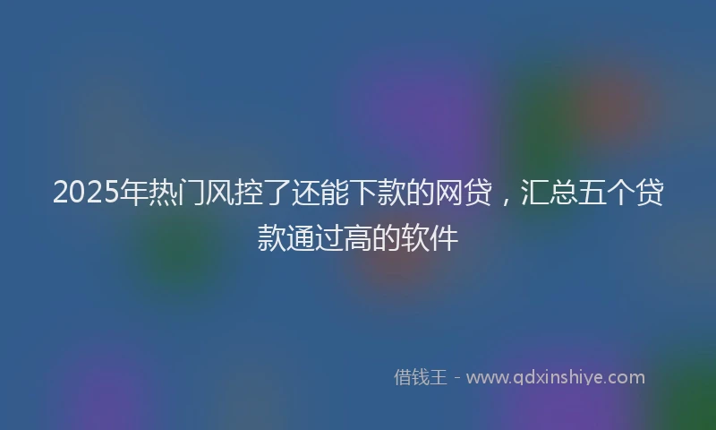 2025年热门风控了还能下款的网贷，汇总五个贷款通过高的软件