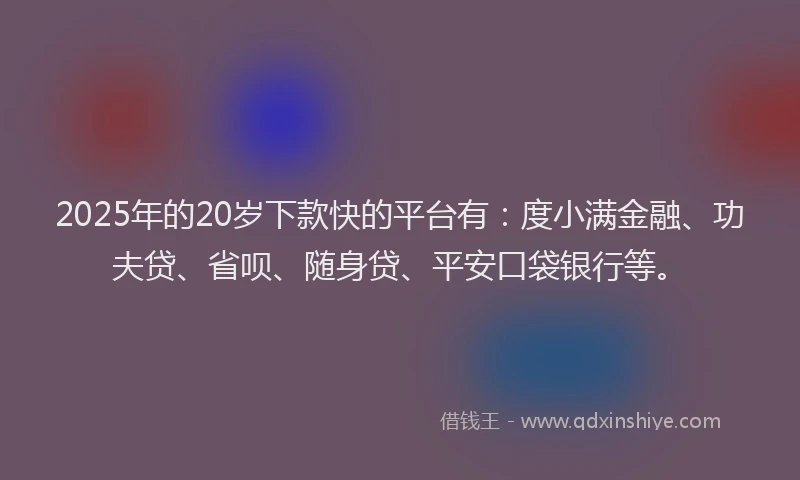 2025年的20岁下款快的平台有：度小满金融、功夫贷、省呗、随身贷、平安口袋银行等。