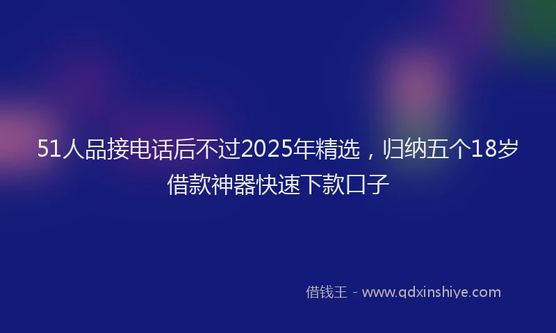 51人品接电话后不过2025年精选，归纳五个18岁借款神器快速下款口子