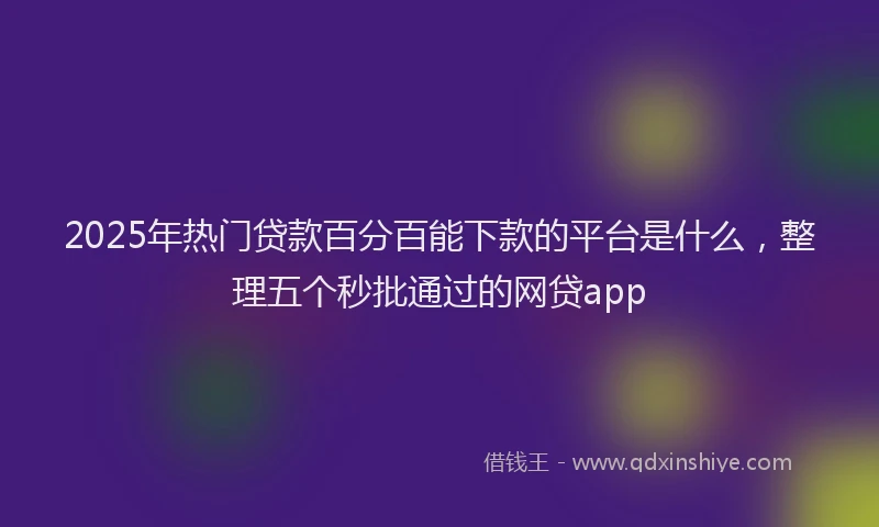 2025年热门贷款百分百能下款的平台是什么，整理五个秒批通过的网贷app