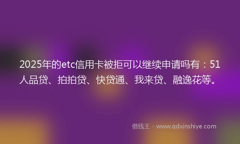 2025年的etc信用卡被拒可以继续申请吗有：51人品贷、拍拍贷、快贷通、我来贷、融逸花等。