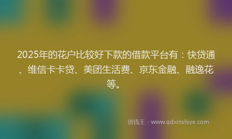 2025年的花户比较好下款的借款平台有：快贷通、维信卡卡贷、美团生活费、京东金融、融逸花等。