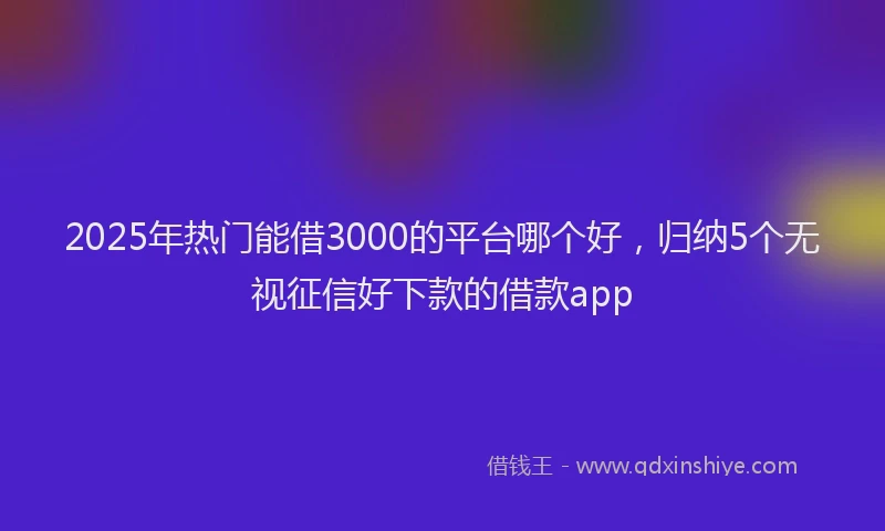 2025年热门能借3000的平台哪个好，归纳5个无视征信好下款的借款app