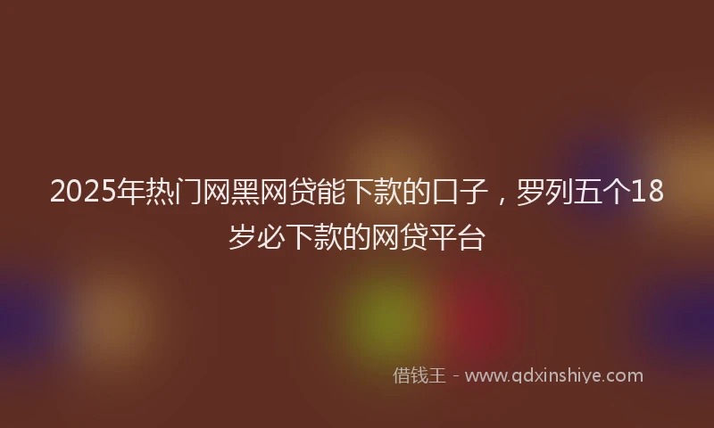 2025年热门网黑网贷能下款的口子，罗列五个18岁必下款的网贷平台