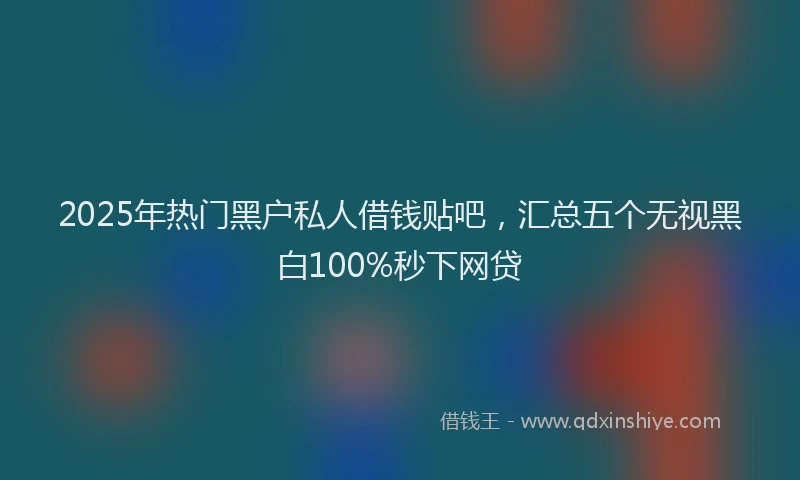 2025年热门黑户私人借钱贴吧，汇总五个无视黑白100%秒下网贷