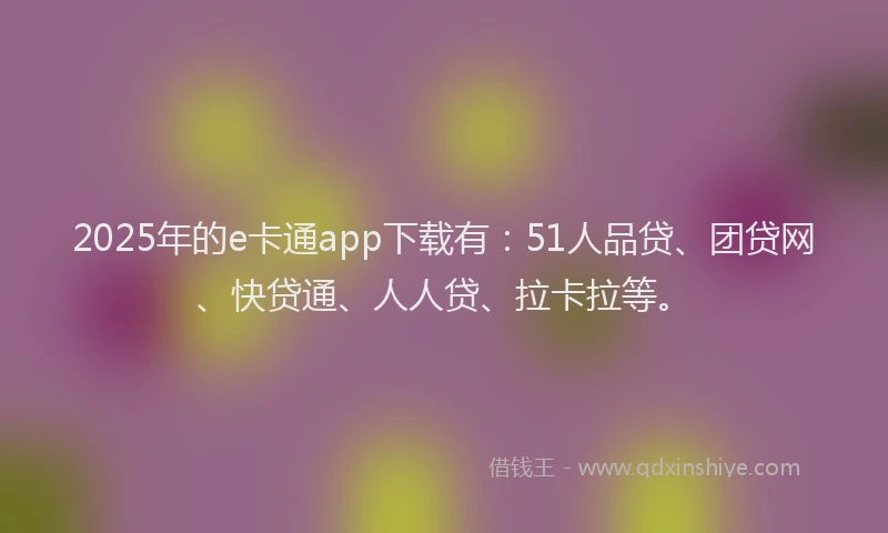 2025年的e卡通app下载有：51人品贷、团贷网、快贷通、人人贷、拉卡拉等。