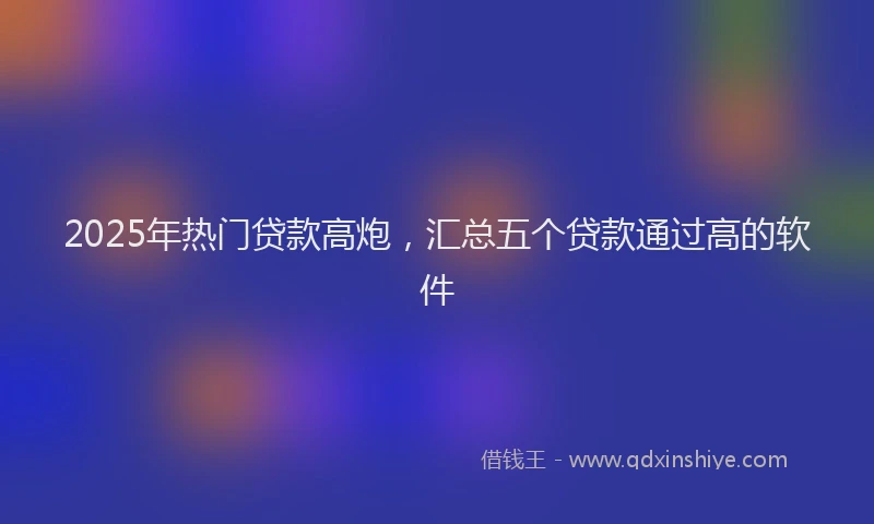 2025年热门贷款高炮，汇总五个贷款通过高的软件