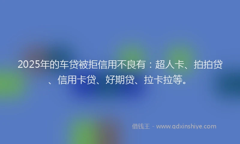 2025年的车贷被拒信用不良有：超人卡、拍拍贷、信用卡贷、好期贷、拉卡拉等。