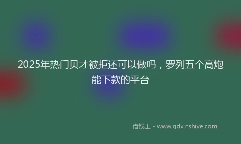 2025年热门贝才被拒还可以做吗，罗列五个高炮能下款的平台