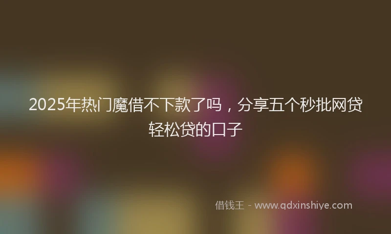 2025年热门魔借不下款了吗，分享五个秒批网贷轻松贷的口子