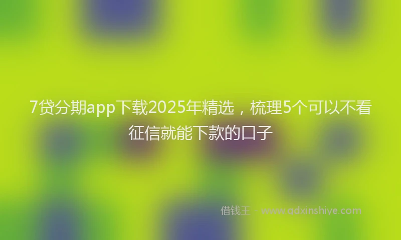 7贷分期app下载2025年精选，梳理5个可以不看征信就能下款的口子