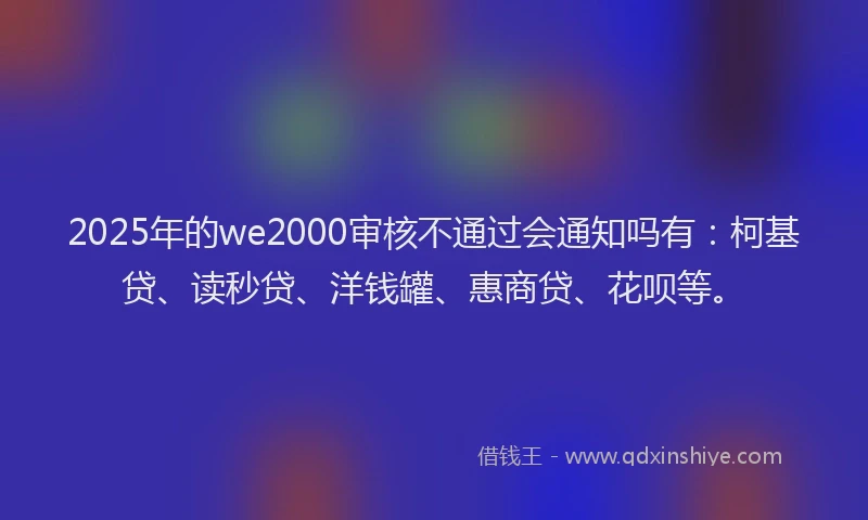 2025年的we2000审核不通过会通知吗有：柯基贷、读秒贷、洋钱罐、惠商贷、花呗等。