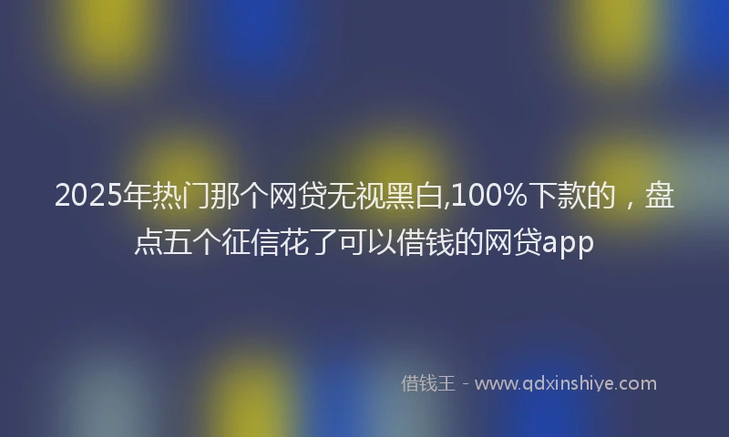 2025年热门那个网贷无视黑白,100%下款的，盘点五个征信花了可以借钱的网贷app