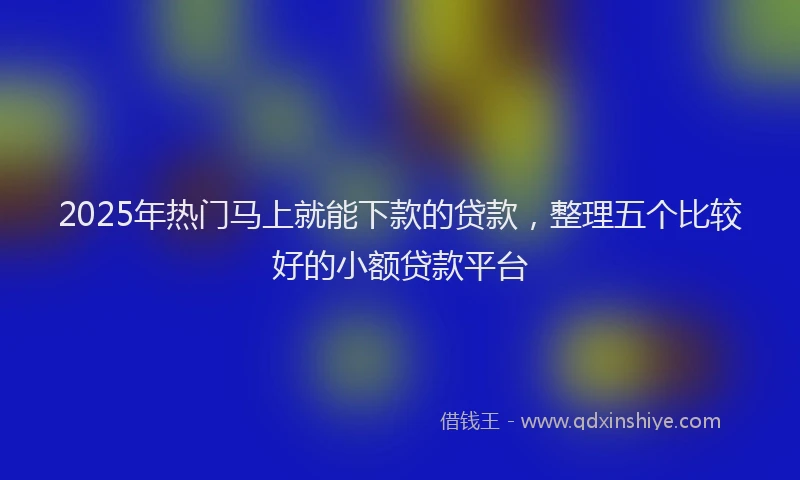 2025年热门马上就能下款的贷款，整理五个比较好的小额贷款平台
