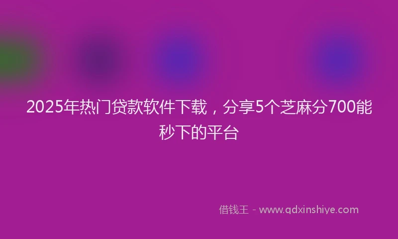 2025年热门贷款软件下载，分享5个芝麻分700能秒下的平台