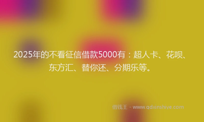 2025年的不看征信借款5000有：超人卡、花呗、东方汇、替你还、分期乐等。
