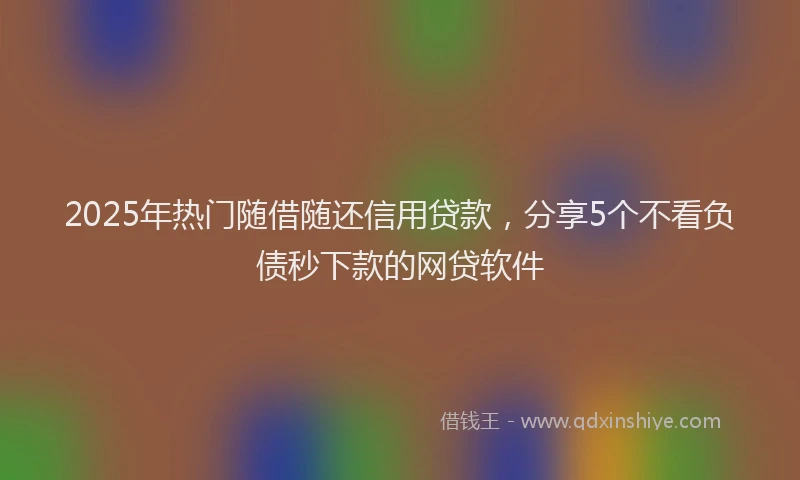 2025年热门随借随还信用贷款，分享5个不看负债秒下款的网贷软件