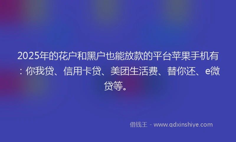 2025年的花户和黑户也能放款的平台苹果手机有：你我贷、信用卡贷、美团生活费、替你还、e微贷等。