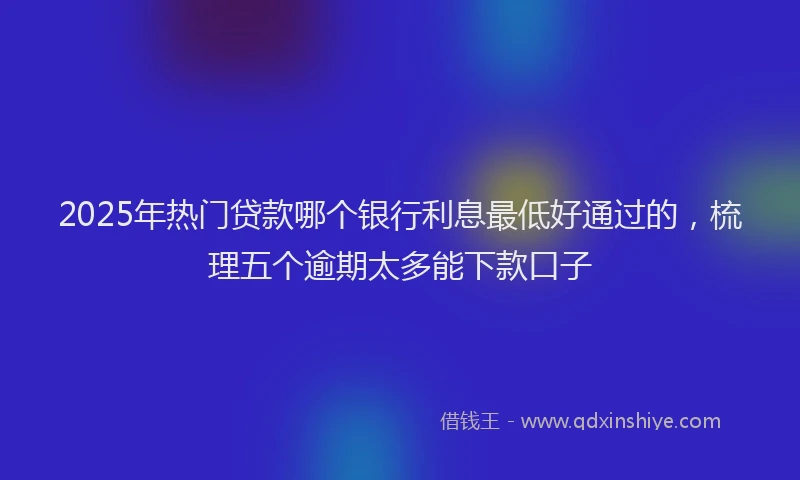 2025年热门贷款哪个银行利息最低好通过的，梳理五个逾期太多能下款口子