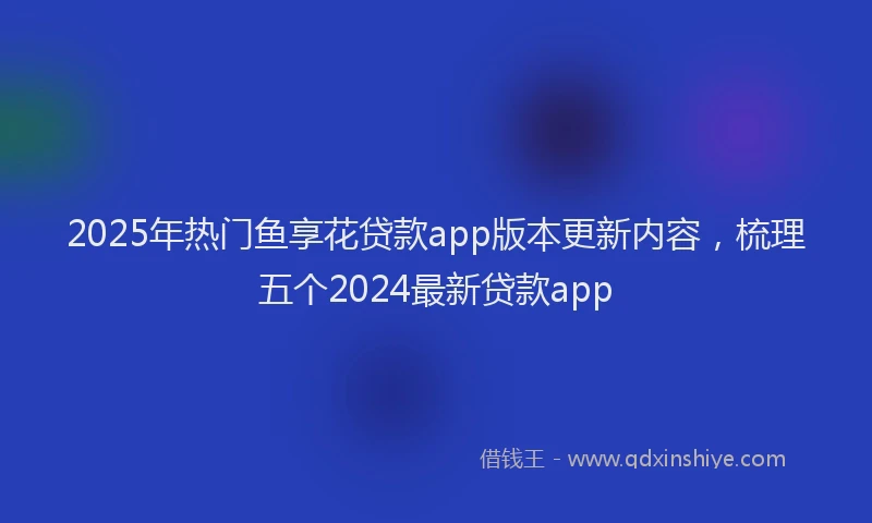 2025年热门鱼享花贷款app版本更新内容，梳理五个2024最新贷款app