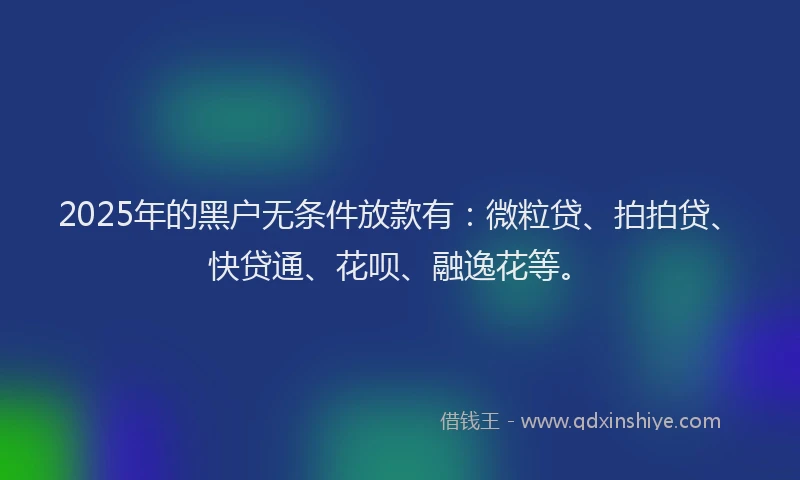 2025年的黑户无条件放款有：微粒贷、拍拍贷、快贷通、花呗、融逸花等。