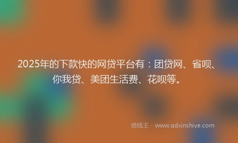 2025年的下款快的网贷平台有：团贷网、省呗、你我贷、美团生活费、花呗等。