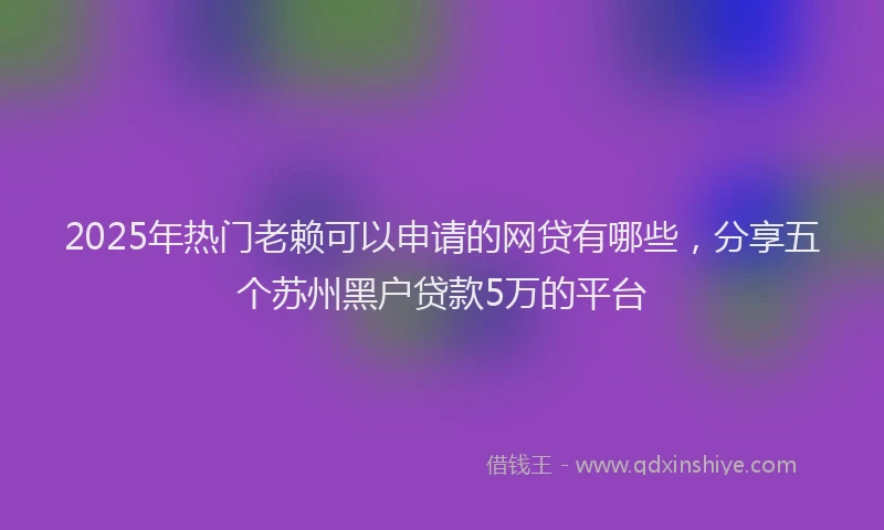 2025年热门老赖可以申请的网贷有哪些，分享五个苏州黑户贷款5万的平台