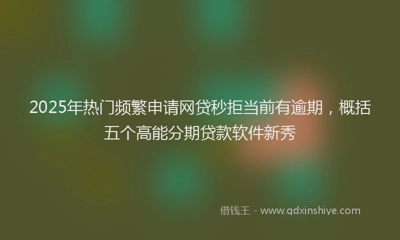 2025年热门频繁申请网贷秒拒当前有逾期，概括五个高能分期贷款软件新秀