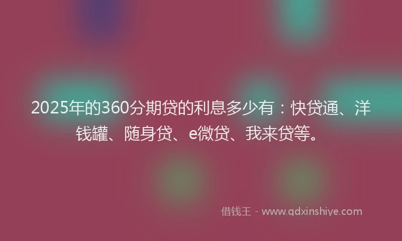 2025年的360分期贷的利息多少有：快贷通、洋钱罐、随身贷、e微贷、我来贷等。