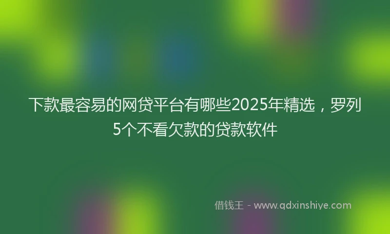 下款最容易的网贷平台有哪些2025年精选，罗列5个不看欠款的贷款软件
