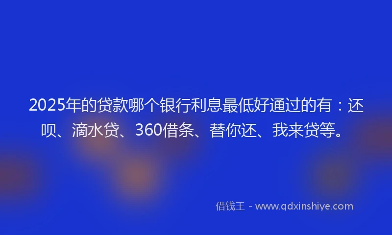 2025年的贷款哪个银行利息最低好通过的有：还呗、滴水贷、360借条、替你还、我来贷等。