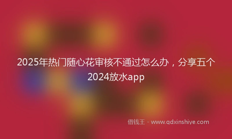 2025年热门随心花审核不通过怎么办，分享五个2024放水app