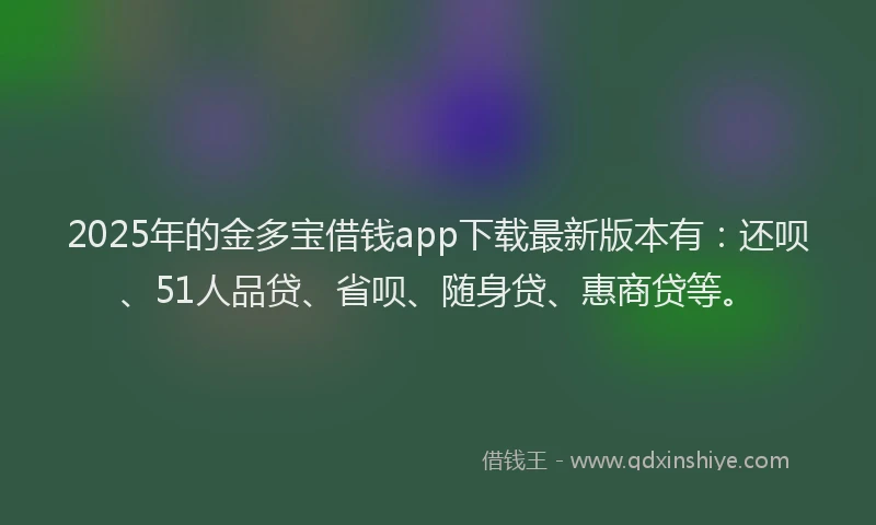2025年的金多宝借钱app下载最新版本有：还呗、51人品贷、省呗、随身贷、惠商贷等。