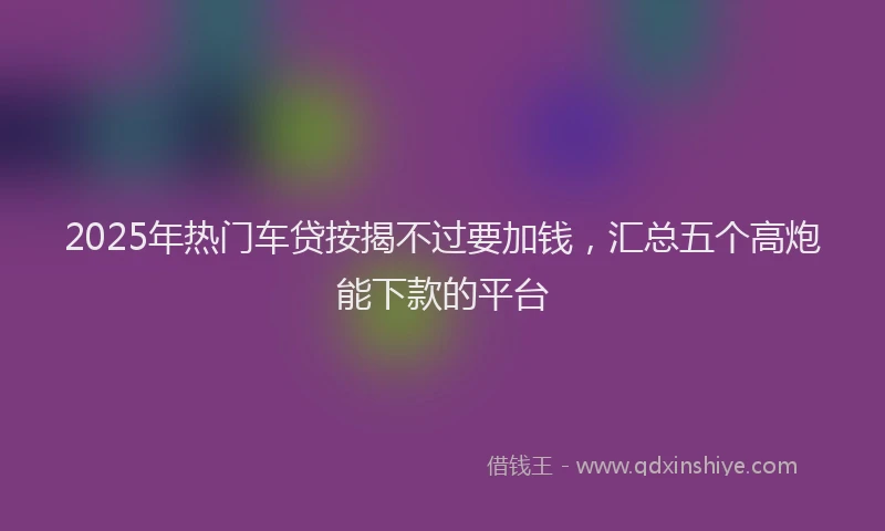 2025年热门车贷按揭不过要加钱，汇总五个高炮能下款的平台