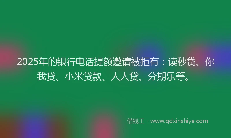 2025年的银行电话提额邀请被拒有：读秒贷、你我贷、小米贷款、人人贷、分期乐等。