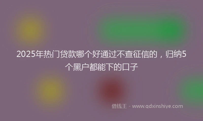 2025年热门贷款哪个好通过不查征信的，归纳5个黑户都能下的口子