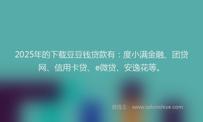 2025年的下载豆豆钱贷款有：度小满金融、团贷网、信用卡贷、e微贷、安逸花等。