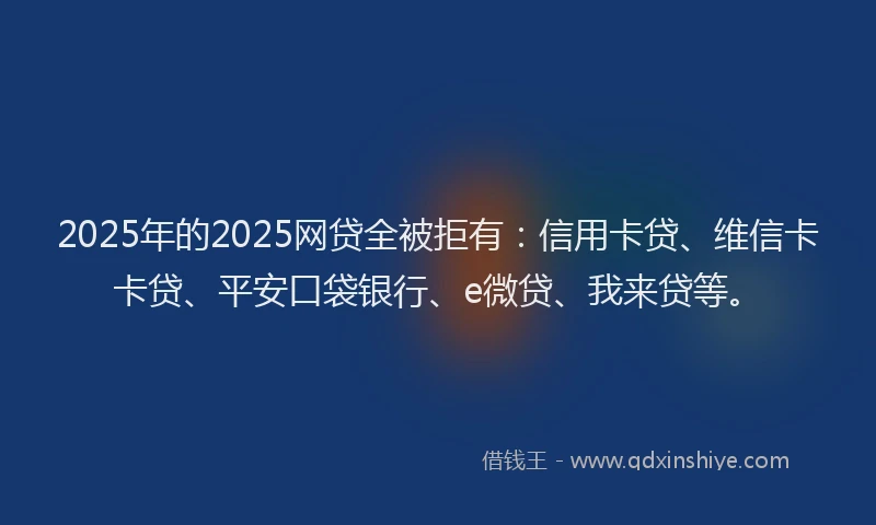 2025年的2025网贷全被拒有：信用卡贷、维信卡卡贷、平安口袋银行、e微贷、我来贷等。