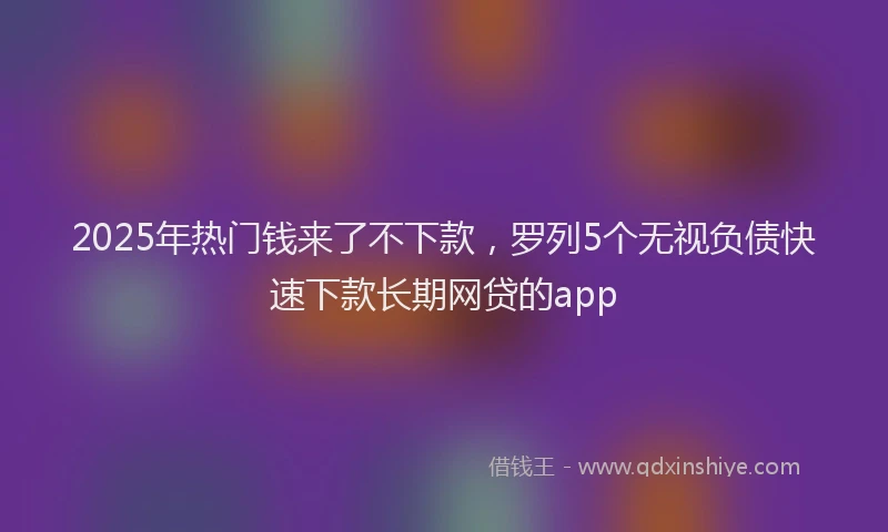 2025年热门钱来了不下款，罗列5个无视负债快速下款长期网贷的app