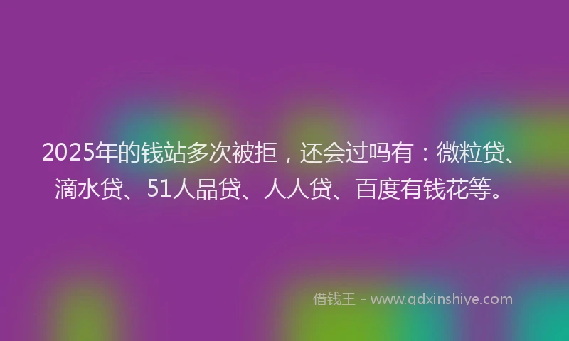 2025年的钱站多次被拒，还会过吗有：微粒贷、滴水贷、51人品贷、人人贷、百度有钱花等。