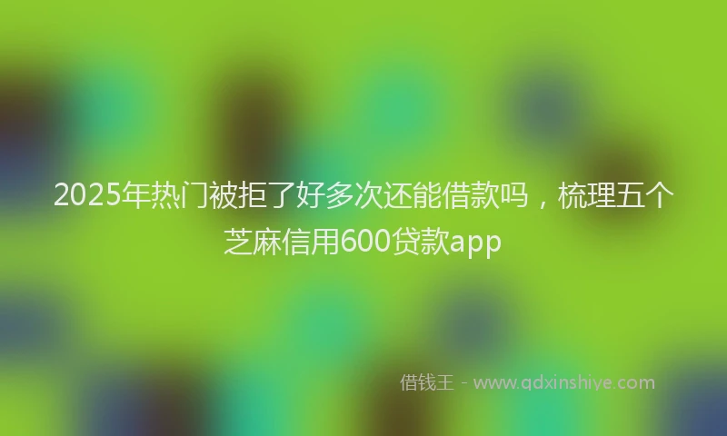 2025年热门被拒了好多次还能借款吗，梳理五个芝麻信用600贷款app