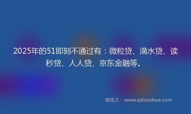 2025年的51即刻不通过有：微粒贷、滴水贷、读秒贷、人人贷、京东金融等。
