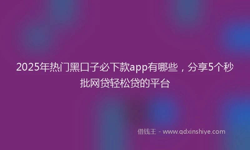 2025年热门黑口子必下款app有哪些，分享5个秒批网贷轻松贷的平台