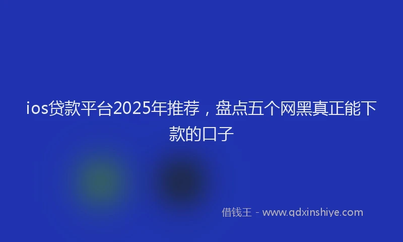 ios贷款平台2025年推荐，盘点五个网黑真正能下款的口子