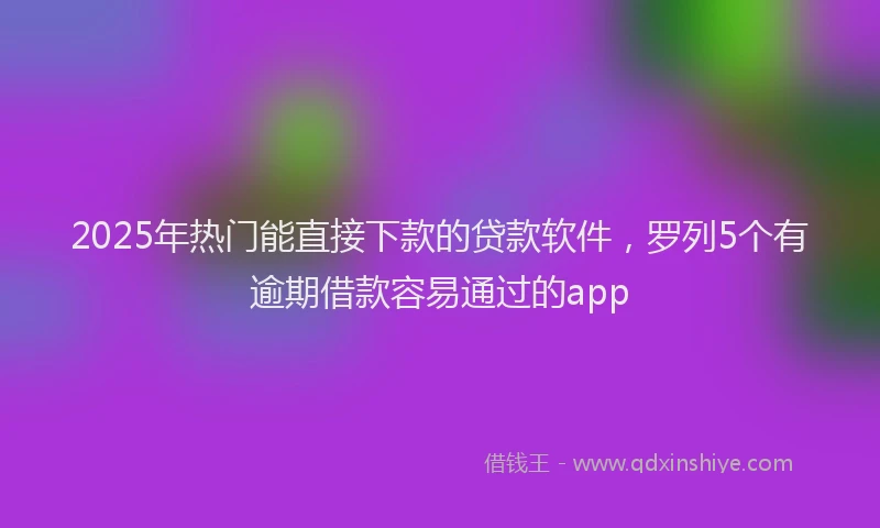 2025年热门能直接下款的贷款软件，罗列5个有逾期借款容易通过的app