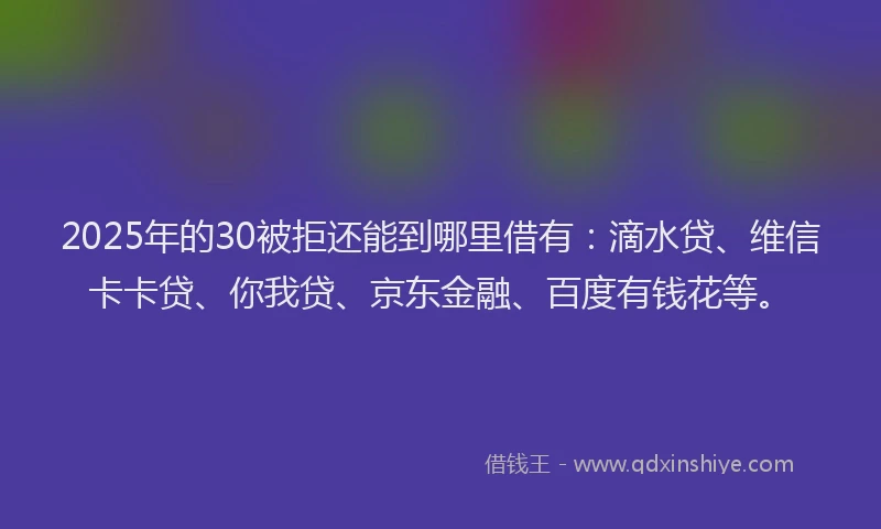 2025年的30被拒还能到哪里借有：滴水贷、维信卡卡贷、你我贷、京东金融、百度有钱花等。