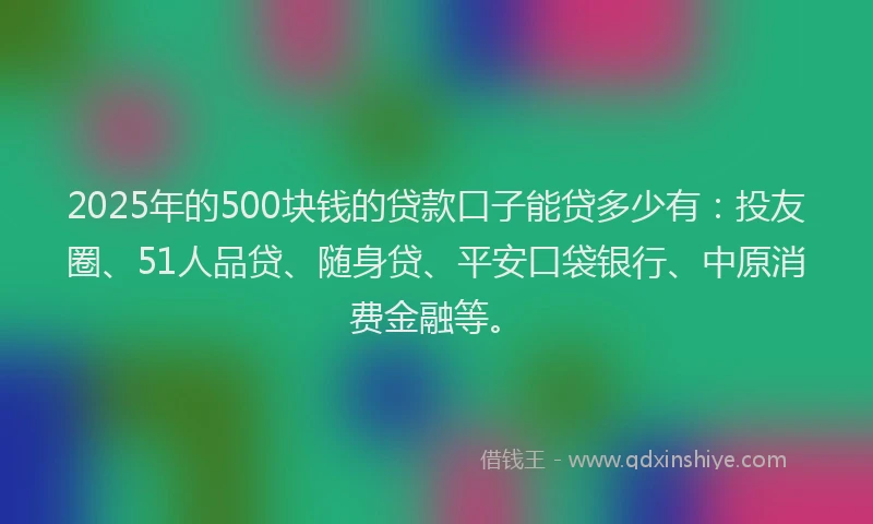 2025年的500块钱的贷款口子能贷多少有：投友圈、51人品贷、随身贷、平安口袋银行、中原消费金融等。