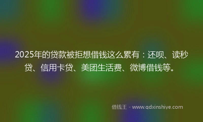 2025年的贷款被拒想借钱这么累有：还呗、读秒贷、信用卡贷、美团生活费、微博借钱等。
